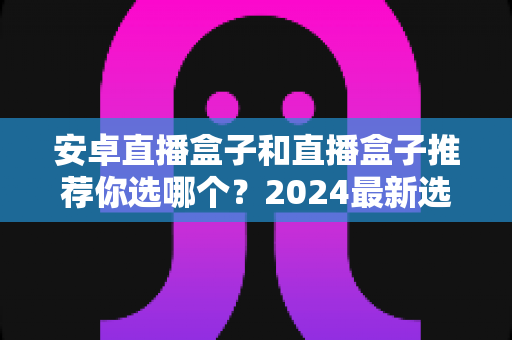 安卓直播盒子和直播盒子推荐你选哪个？2024最新选购指南帮你轻松找到理想家庭影音设备
