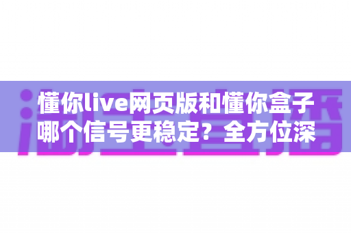 懂你live网页版和懂你盒子哪个信号更稳定?全方位深度对比评测与实用选购指南 懂你live网页版和懂你盒子哪个信号更稳定?全方位深度对比评测与实用选购指南