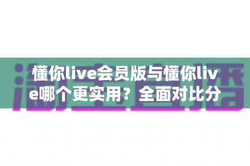 懂你live会员版与懂你live哪个更实用？全面对比分析助你轻松做决定