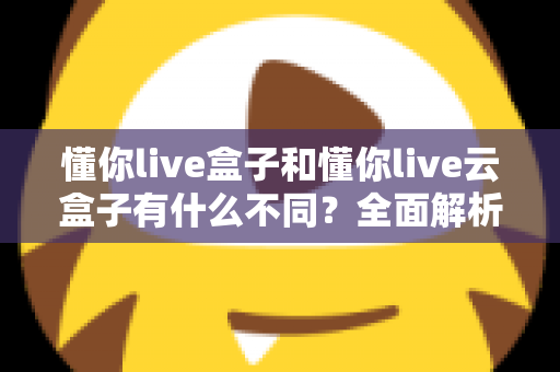 懂你live盒子和懂你live云盒子有什么不同?全面解析两者差异与选购指南 懂你live盒子和懂你live云盒子有什么不同?全面解析两者差异与选购指南