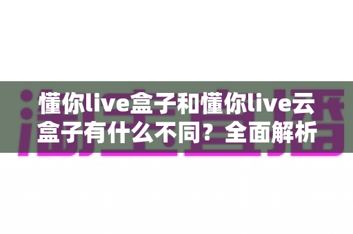 懂你live盒子和懂你live云盒子有什么不同?全面解析两者差异与选购指南 懂你live盒子和懂你live云盒子有什么不同?全面解析两者差异与选购指南