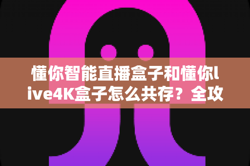 懂你智能直播盒子和懂你live4K盒子怎么共存？全攻略帮你轻松实现双盒子和谐使用