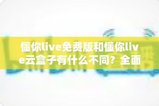 懂你live免费版和懂你live云盒子有什么不同?全面对比解析,帮你选对最适合的版本 懂你live免费版和懂你live云盒子有什么不同?全面对比解析,帮你选对最适合的版本