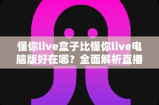 懂你live盒子比懂你live电脑版好在哪?全面解析直播盒子的五大核心优势与选购指南 懂你live盒子比懂你live电脑版好在哪?全面解析直播盒子的五大核心优势与选购指南