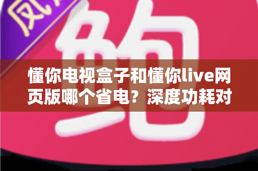懂你电视盒子和懂你live网页版哪个省电？深度功耗对比与实用省电指南