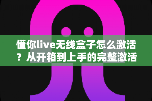 懂你live无线盒子怎么激活？从开箱到上手的完整激活教程与实用指南