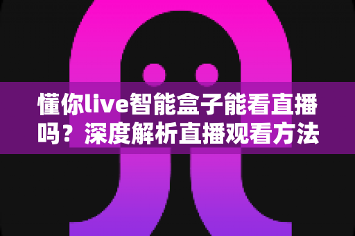 懂你live智能盒子能看直播吗?深度解析直播观看方法、技巧与注意事项全指南 懂你live智能盒子能看直播吗?深度解析直播观看方法、技巧与注意事项全指南