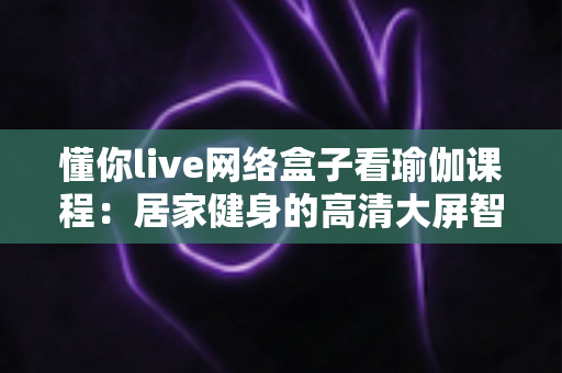 懂你live网络盒子看瑜伽课程：居家健身的高清大屏智能学习方案