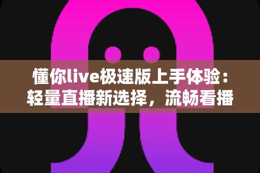 懂你live极速版上手体验：轻量直播新选择，流畅看播与互动全测评