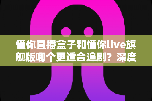 懂你直播盒子和懂你live旗舰版哪个更适合追剧？深度对比测评帮你选对追剧神器