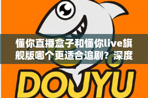 懂你直播盒子和懂你live旗舰版哪个更适合追剧？深度对比测评帮你选对追剧神器