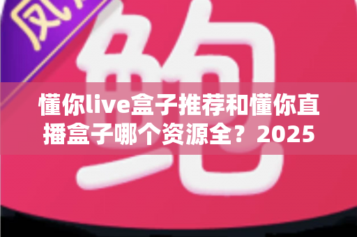 懂你live盒子推荐和懂你直播盒子哪个资源全?2025年电视盒子深度对比与选购指南 懂你live盒子推荐和懂你直播盒子哪个资源全?2025年电视盒子深度对比与选购指南