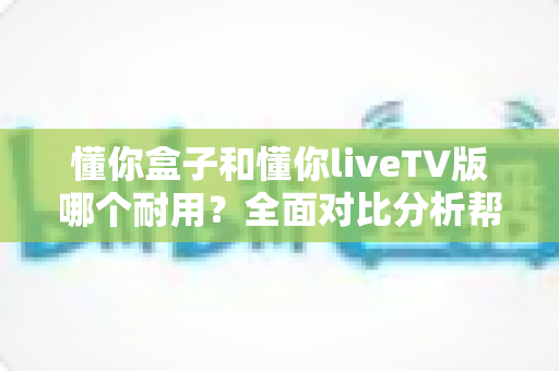 懂你盒子和懂你liveTV版哪个耐用？全面对比分析帮你选对更耐用的那一款