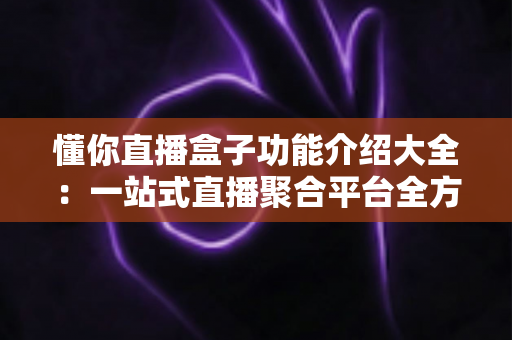 懂你直播盒子功能介绍大全:一站式直播聚合平台全方位解析与使用指南 懂你直播盒子功能介绍大全:一站式直播聚合平台全方位解析与使用指南