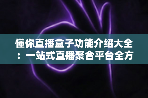 懂你直播盒子功能介绍大全:一站式直播聚合平台全方位解析与使用指南 懂你直播盒子功能介绍大全:一站式直播聚合平台全方位解析与使用指南