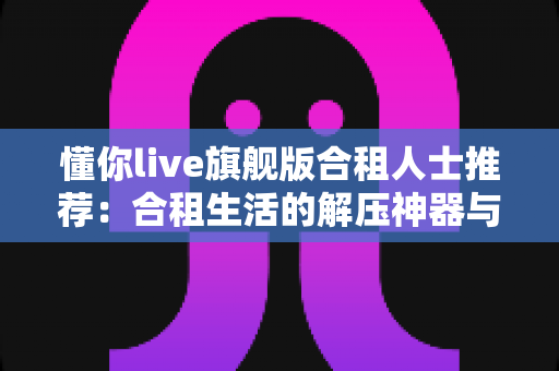 懂你live旗舰版合租人士推荐:合租生活的解压神器与贴身娱乐伴侣 懂你live旗舰版合租人士推荐:合租生活的解压神器与贴身娱乐伴侣