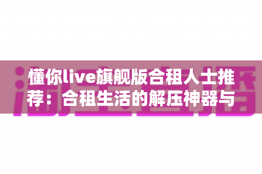 懂你live旗舰版合租人士推荐:合租生活的解压神器与贴身娱乐伴侣 懂你live旗舰版合租人士推荐:合租生活的解压神器与贴身娱乐伴侣