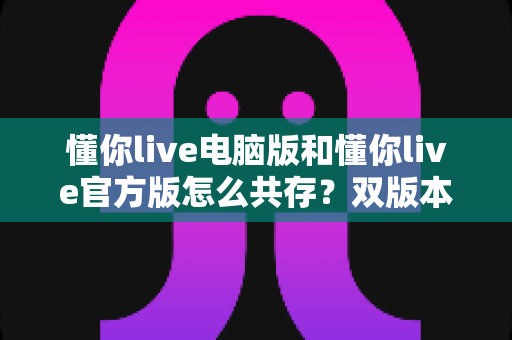 懂你live电脑版和懂你live官方版怎么共存？双版本安装使用一站式实用攻略