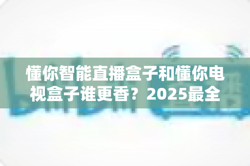 懂你智能直播盒子和懂你电视盒子谁更香？2025最全选购指南，看完不花冤枉钱