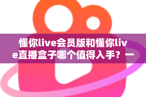 懂你live会员版和懂你live直播盒子哪个值得入手?一文看懂差异,帮你选出最适合自己的方案 懂你live会员版和懂你live直播盒子哪个值得入手?一文看懂差异,帮你选出最适合自己的方案