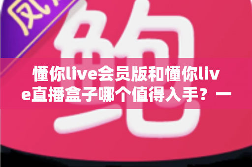 懂你live会员版和懂你live直播盒子哪个值得入手？一文看懂差异，帮你选出最适合自己的方案