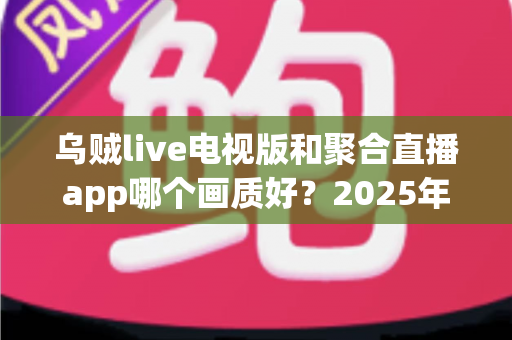 乌贼live电视版和聚合直播app哪个画质好?2025年最新深度对比与客厅观影画质终极指南 乌贼live电视版和聚合直播app哪个画质好?2025年最新深度对比与客厅观影画质终极指南