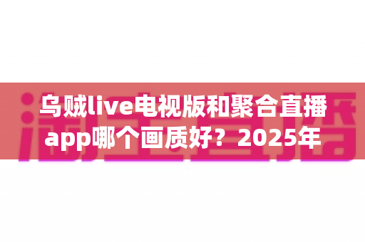 乌贼live电视版和聚合直播app哪个画质好?2025年最新深度对比与客厅观影画质终极指南 乌贼live电视版和聚合直播app哪个画质好?2025年最新深度对比与客厅观影画质终极指南