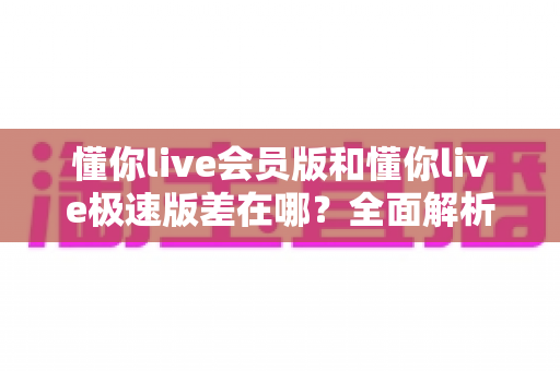 懂你live会员版和懂你live极速版差在哪?全面解析两大版本差异与选择指南 懂你live会员版和懂你live极速版差在哪?全面解析两大版本差异与选择指南