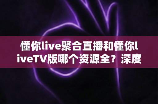 懂你live聚合直播和懂你liveTV版哪个资源全？深度对比帮你选出最适合的观影方案