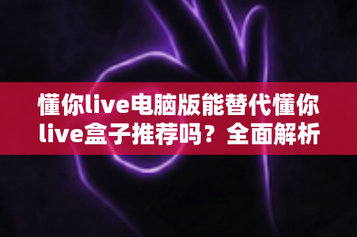 懂你live电脑版能替代懂你live盒子推荐吗？全面解析帮你做出正确选择