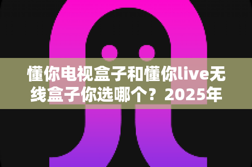 懂你电视盒子和懂你live无线盒子你选哪个？2025年最全选购指南帮你做决定
