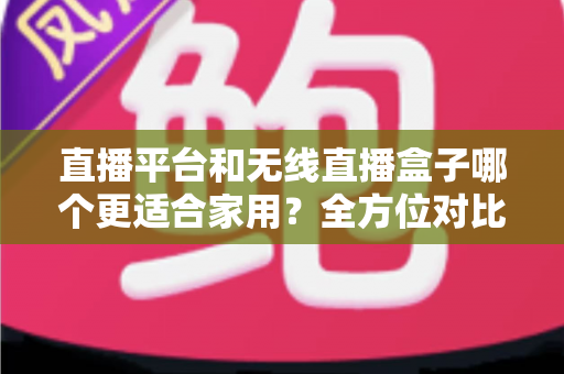 直播平台和无线直播盒子哪个更适合家用?全方位对比解析,帮你找到最适合全家的观影方案 直播平台和无线直播盒子哪个更适合家用?全方位对比解析,帮你找到最适合全家的观影方案