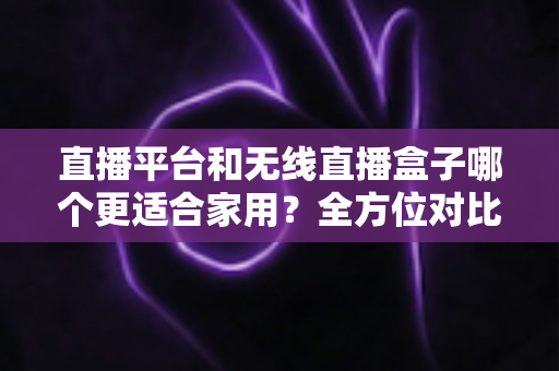 直播平台和无线直播盒子哪个更适合家用？全方位对比解析，帮你找到最适合全家的观影方案