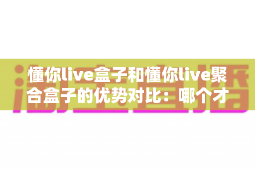 懂你live盒子和懂你live聚合盒子的优势对比：哪个才是你客厅的明智之选？