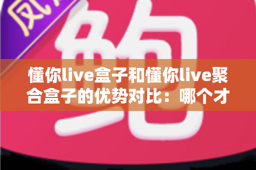 懂你live盒子和懂你live聚合盒子的优势对比：哪个才是你客厅的明智之选？