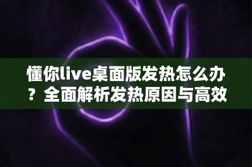 懂你live桌面版发热怎么办?全面解析发热原因与高效降温解决方案 懂你live桌面版发热怎么办?全面解析发热原因与高效降温解决方案