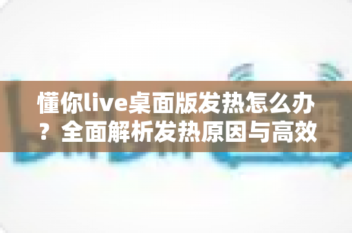 懂你live桌面版发热怎么办？全面解析发热原因与高效降温解决方案