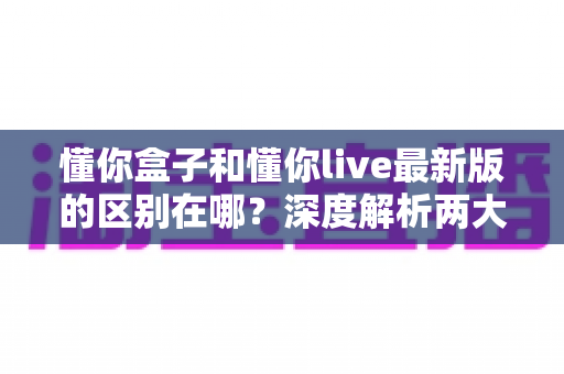 懂你盒子和懂你live最新版的区别在哪?深度解析两大应用的功能差异与选择指南 懂你盒子和懂你live最新版的区别在哪?深度解析两大应用的功能差异与选择指南