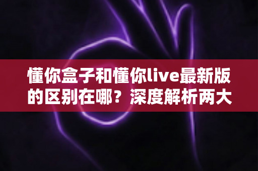 懂你盒子和懂你live最新版的区别在哪？深度解析两大应用的功能差异与选择指南