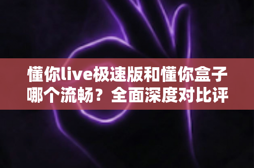 懂你live极速版和懂你盒子哪个流畅?全面深度对比评测帮你选出最顺滑的观影方案 懂你live极速版和懂你盒子哪个流畅?全面深度对比评测帮你选出最顺滑的观影方案