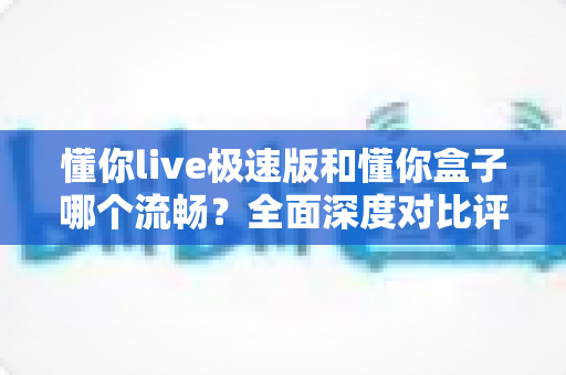懂你live极速版和懂你盒子哪个流畅？全面深度对比评测帮你选出最顺滑的观影方案