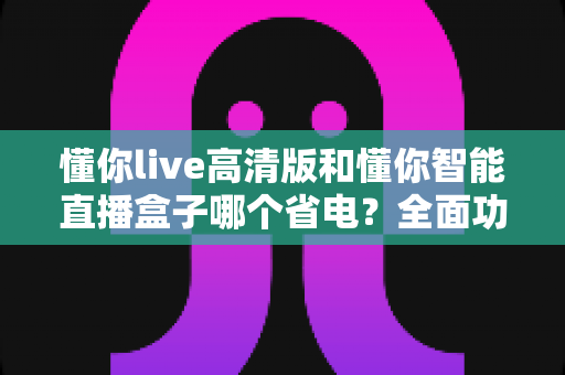 懂你live高清版和懂你智能直播盒子哪个省电?全面功耗对比与选购实用指南 懂你live高清版和懂你智能直播盒子哪个省电?全面功耗对比与选购实用指南