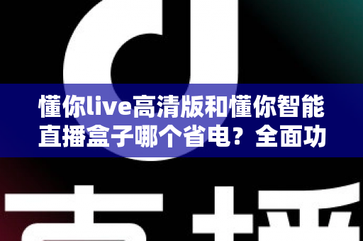 懂你live高清版和懂你智能直播盒子哪个省电?全面功耗对比与选购实用指南 懂你live高清版和懂你智能直播盒子哪个省电?全面功耗对比与选购实用指南