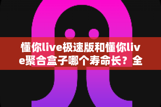 懂你live极速版和懂你live聚合盒子哪个寿命长?全面解析使用寿命差异与延长寿命实用技巧 懂你live极速版和懂你live聚合盒子哪个寿命长?全面解析使用寿命差异与延长寿命实用技巧