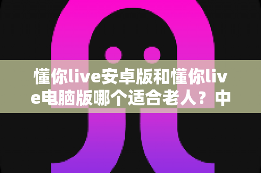 懂你live安卓版和懂你live电脑版哪个适合老人？中老年用户全面对比评测与贴心选择指南