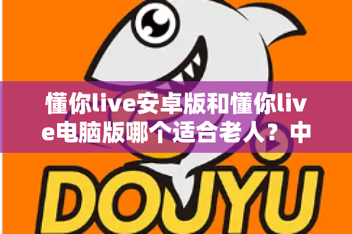 懂你live安卓版和懂你live电脑版哪个适合老人？中老年用户全面对比评测与贴心选择指南