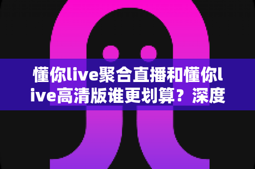 懂你live聚合直播和懂你live高清版谁更划算?深度对比测评帮你找到性价比之选 懂你live聚合直播和懂你live高清版谁更划算?深度对比测评帮你找到性价比之选