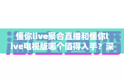 懂你live聚合直播和懂你live电视版哪个值得入手？深度对比评测帮你选对不踩坑