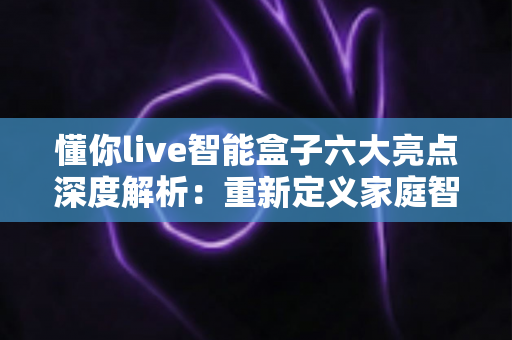 懂你live智能盒子六大亮点深度解析：重新定义家庭智能影音新体验