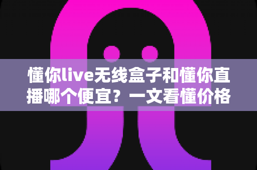 懂你live无线盒子和懂你直播哪个便宜？一文看懂价格差异与最省钱选购方案